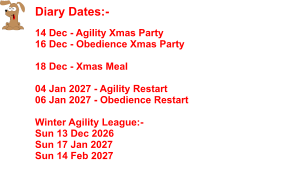 Diary Dates:-    14 Dec - Agility Xmas Party 16 Dec - Obedience Xmas Party  18 Dec - Xmas Meal   04 Jan 2027 - Agility Restart 06 Jan 2027 - Obedience Restart  Winter Agility League:- Sun 13 Dec 2026 Sun 17 Jan 2027 Sun 14 Feb 2027